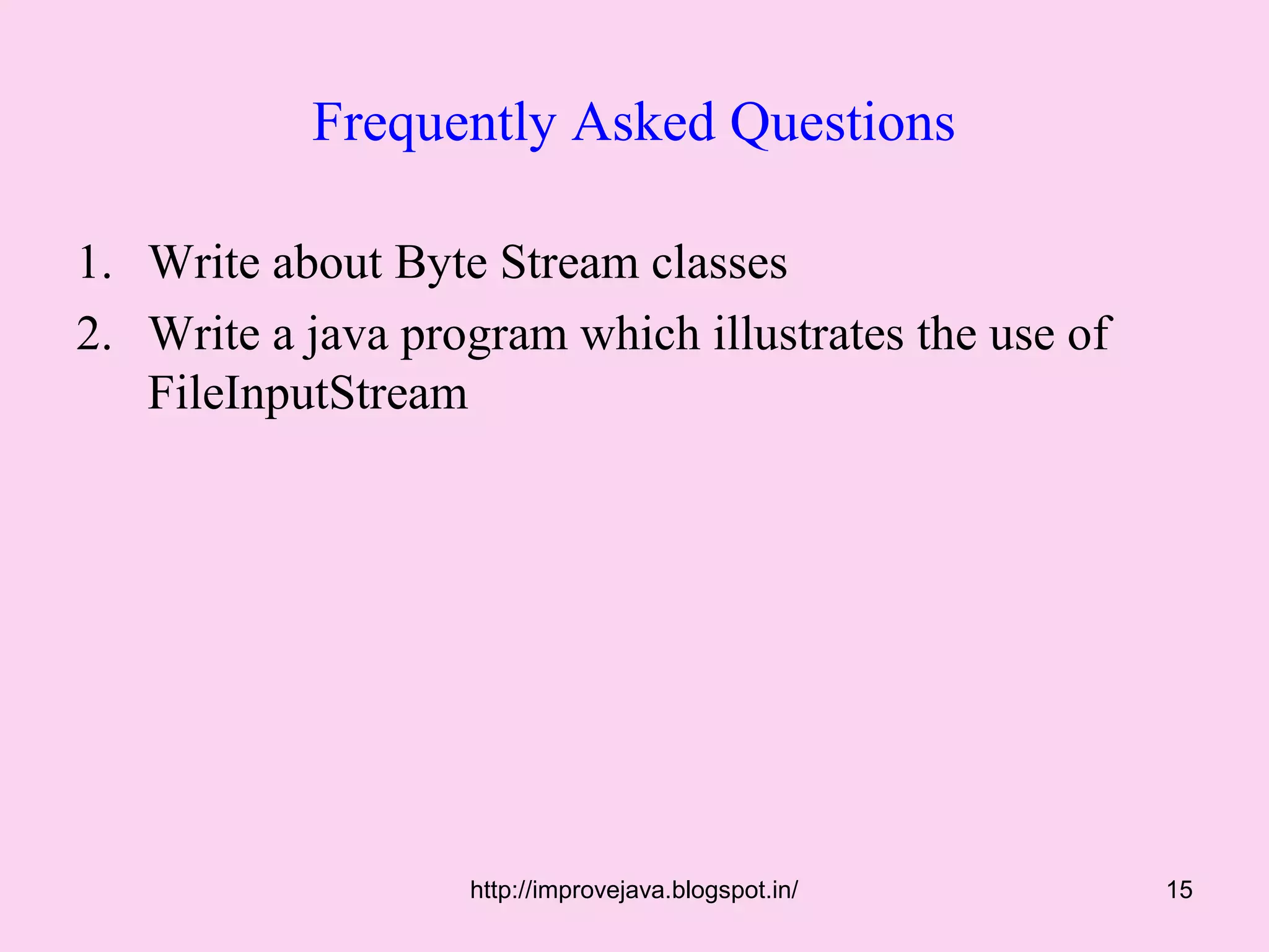 Frequently Asked Questions

1. Write about Byte Stream classes
2. Write a java program which illustrates the use of
   FileInputStream




                   http://improvejava.blogspot.in/     15
 