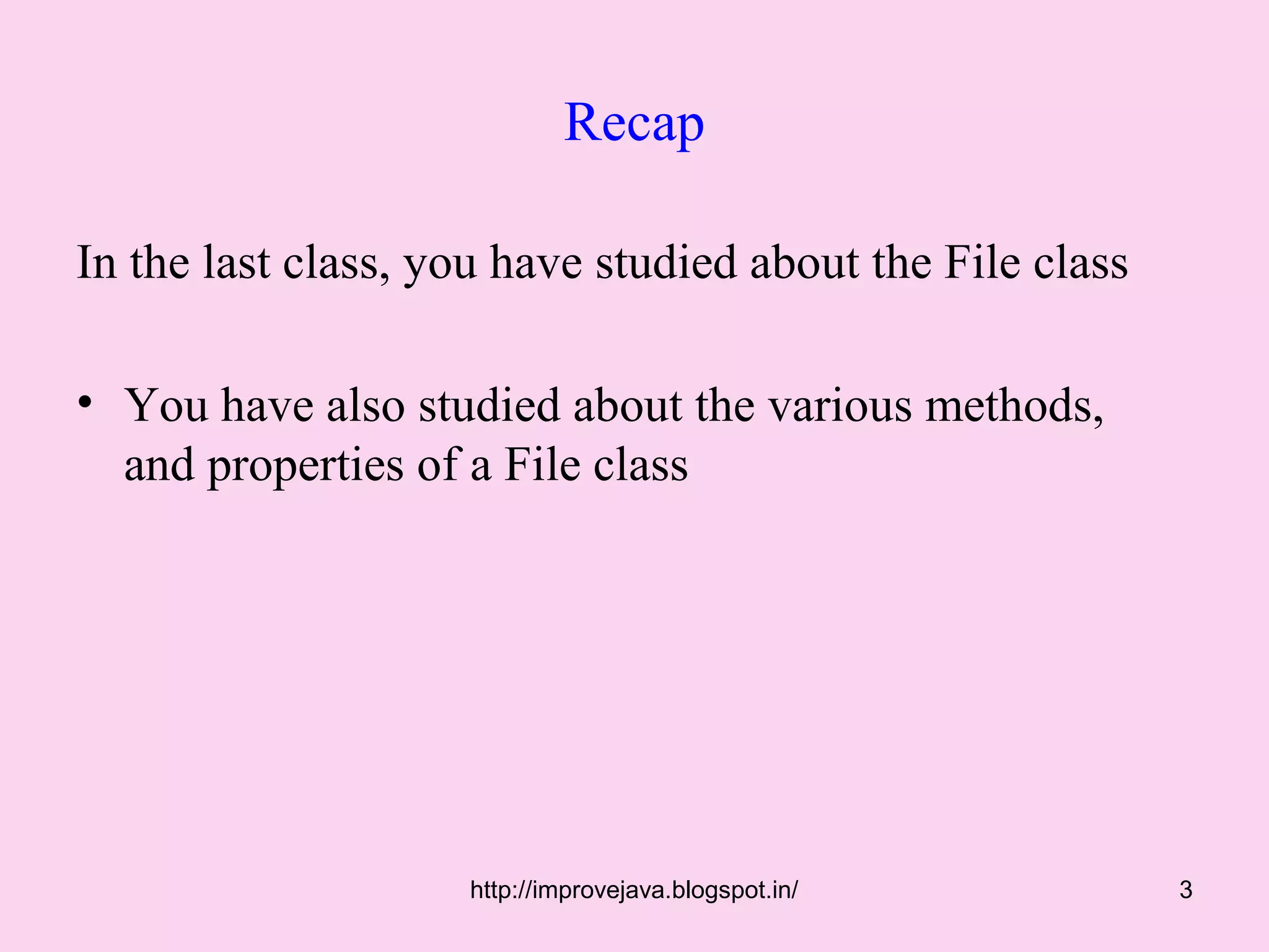 Recap

In the last class, you have studied about the File class

• You have also studied about the various methods,
  and properties of a File class




                    http://improvejava.blogspot.in/        3
 