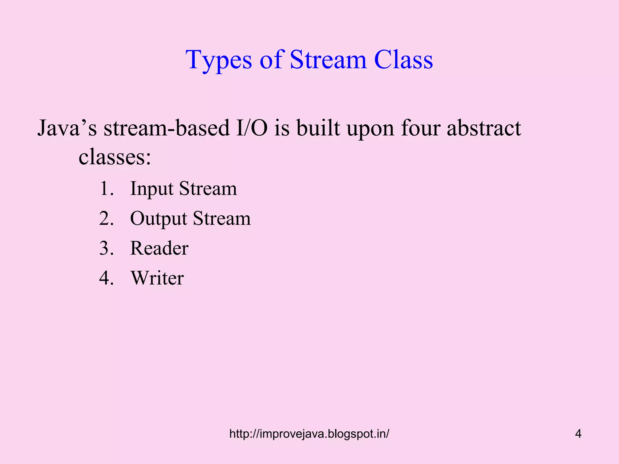 Types of Stream Class

Java’s stream-based I/O is built upon four abstract
    classes:
      1.   Input Stream
      2.   Output Stream
      3.   Reader
      4.   Writer




                     http://improvejava.blogspot.in/   4
 
