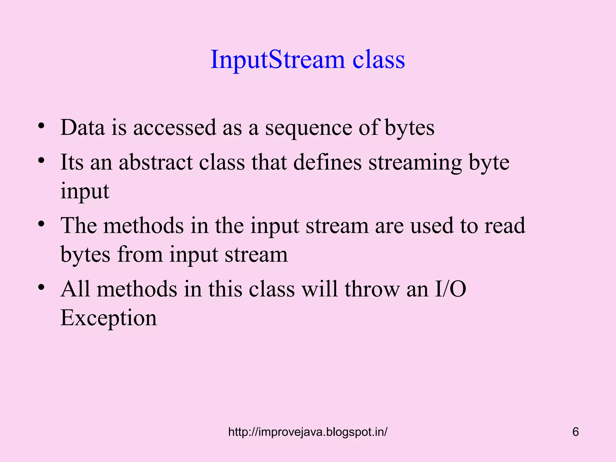InputStream class

• Data is accessed as a sequence of bytes
• Its an abstract class that defines streaming byte
  input
• The methods in the input stream are used to read
  bytes from input stream
• All methods in this class will throw an I/O
  Exception



                   http://improvejava.blogspot.in/    6
 