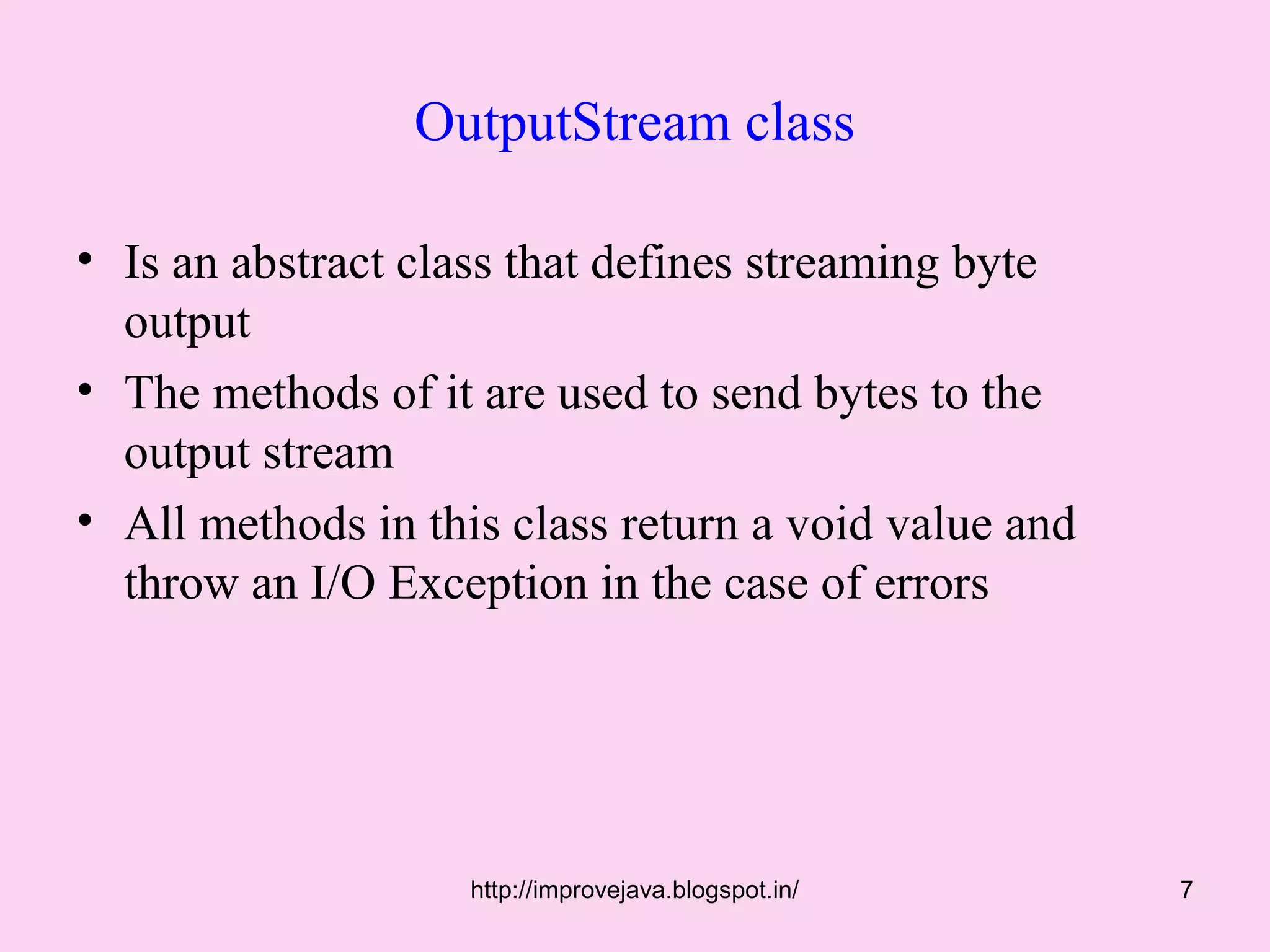 OutputStream class

• Is an abstract class that defines streaming byte
  output
• The methods of it are used to send bytes to the
  output stream
• All methods in this class return a void value and
  throw an I/O Exception in the case of errors




                    http://improvejava.blogspot.in/   7
 