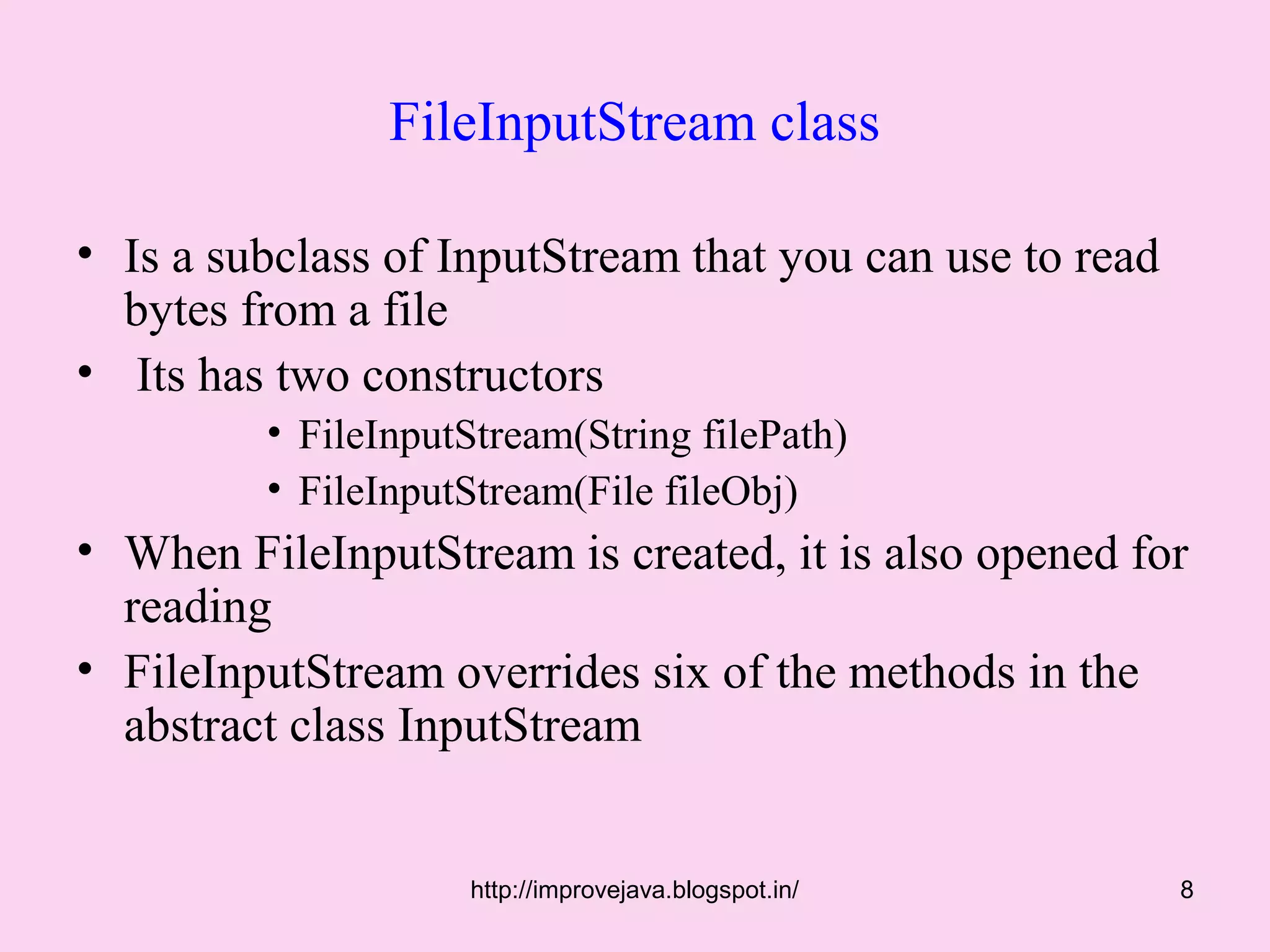 FileInputStream class

• Is a subclass of InputStream that you can use to read
  bytes from a file
• Its has two constructors
         • FileInputStream(String filePath)
         • FileInputStream(File fileObj)
• When FileInputStream is created, it is also opened for
  reading
• FileInputStream overrides six of the methods in the
  abstract class InputStream


                    http://improvejava.blogspot.in/       8
 