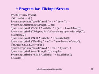 // Program for FileInputStream
byte b[] = new byte[n];
if (f.read(b) != n) {
System.err.println("couldn't read " + n + " bytes."); }
System.out.println(new String(b, 0, n));
System.out.println("nStill Available: " + (size = f.available()));
System.out.println("Skipping half of remaining bytes with skip()");
f.skip(size/2);
System.out.println("Still Available: " + f.available());
System.out.println("Reading " + n/2 + " into the end of array");
if (f.read(b, n/2, n/2) != n/2) {
System.err.println("couldn't read " + n/2 + " bytes."); }
System.out.println(new String(b, 0, b.length));
System.out.println("nStill Available: " + f.available());
f.close(); } }



                       http://improvejava.blogspot.in/                10
 