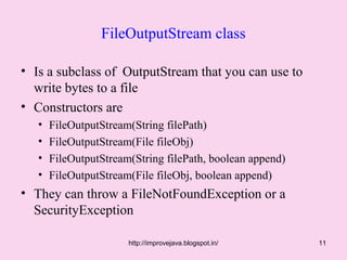 FileOutputStream class

• Is a subclass of OutputStream that you can use to
  write bytes to a file
• Constructors are
   •   FileOutputStream(String filePath)
   •   FileOutputStream(File fileObj)
   •   FileOutputStream(String filePath, boolean append)
   •   FileOutputStream(File fileObj, boolean append)
• They can throw a FileNotFoundException or a
  SecurityException

                       http://improvejava.blogspot.in/     11
 