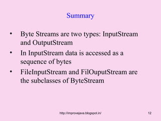 Summary

•   Byte Streams are two types: InputStream
    and OutputStream
•   In InputStream data is accessed as a
    sequence of bytes
•   FileInputStream and FilOuputStream are
    the subclasses of ByteStream



                 http://improvejava.blogspot.in/   12
 