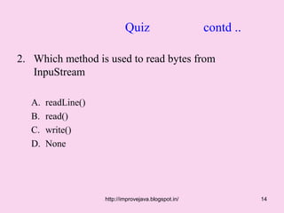 Quiz                      contd ..

2. Which method is used to read bytes from
   InpuStream

   A.   readLine()
   B.   read()
   C.   write()
   D.   None




                     http://improvejava.blogspot.in/              14
 