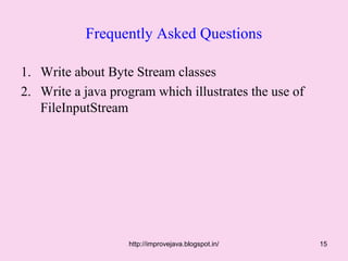 Frequently Asked Questions

1. Write about Byte Stream classes
2. Write a java program which illustrates the use of
   FileInputStream




                   http://improvejava.blogspot.in/     15
 
