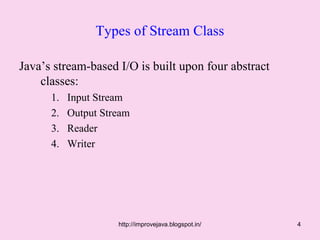 Types of Stream Class

Java’s stream-based I/O is built upon four abstract
    classes:
      1.   Input Stream
      2.   Output Stream
      3.   Reader
      4.   Writer




                     http://improvejava.blogspot.in/   4
 