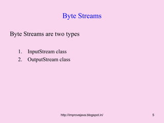 Byte Streams

Byte Streams are two types

   1.   InputStream class
   2.   OutputStream class




                     http://improvejava.blogspot.in/   5
 