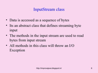 InputStream class

• Data is accessed as a sequence of bytes
• Its an abstract class that defines streaming byte
  input
• The methods in the input stream are used to read
  bytes from input stream
• All methods in this class will throw an I/O
  Exception



                   http://improvejava.blogspot.in/    6
 