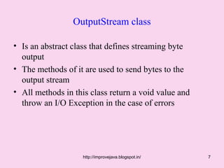OutputStream class

• Is an abstract class that defines streaming byte
  output
• The methods of it are used to send bytes to the
  output stream
• All methods in this class return a void value and
  throw an I/O Exception in the case of errors




                    http://improvejava.blogspot.in/   7
 