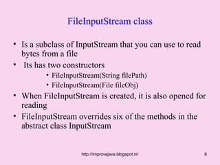 FileInputStream class

• Is a subclass of InputStream that you can use to read
  bytes from a file
• Its has two constructors
         • FileInputStream(String filePath)
         • FileInputStream(File fileObj)
• When FileInputStream is created, it is also opened for
  reading
• FileInputStream overrides six of the methods in the
  abstract class InputStream


                    http://improvejava.blogspot.in/       8
 