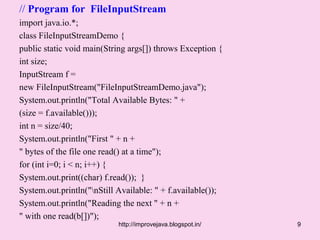 // Program for FileInputStream
import java.io.*;
class FileInputStreamDemo {
public static void main(String args[]) throws Exception {
int size;
InputStream f =
new FileInputStream("FileInputStreamDemo.java");
System.out.println("Total Available Bytes: " +
(size = f.available()));
int n = size/40;
System.out.println("First " + n +
" bytes of the file one read() at a time");
for (int i=0; i < n; i++) {
System.out.print((char) f.read()); }
System.out.println("nStill Available: " + f.available());
System.out.println("Reading the next " + n +
" with one read(b[])");
                            http://improvejava.blogspot.in/   9
 
