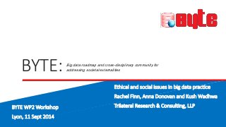 BYTE: 
Big data roadmap and cross-disciplinary community for 
addressing societal externalities 
Ethical and social issues in big data practice 
Rachel Finn, Anna Donovan and Kush Wadhwa 
Trilateral Research & Consulting, LLP 
BYTE WP2 Workshop 
Lyon, 11 Sept 2014 
 