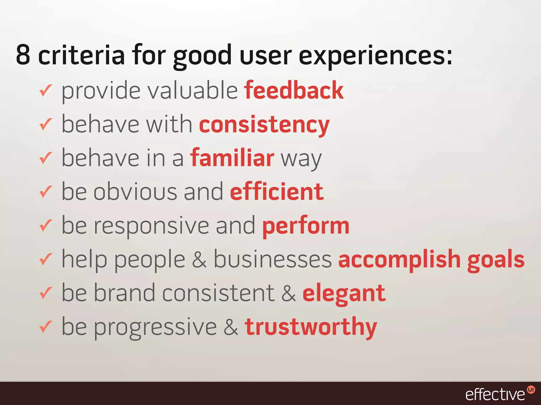 8 criteria for good user experiences:
 ✓   provide valuable feedback
 ✓   behave with consistency
 ✓   behave in a familiar way
 ✓   be obvious and efficient
 ✓   be responsive and perform
 ✓   help people & businesses accomplish goals
 ✓   be brand consistent & elegant
 ✓   be progressive & trustworthy
 
