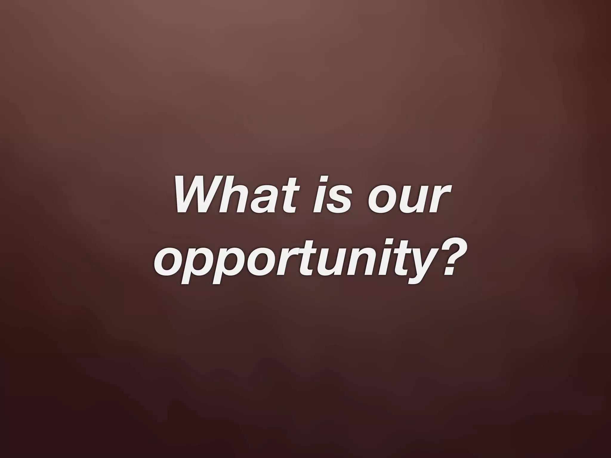 What is our
opportunity?
 
