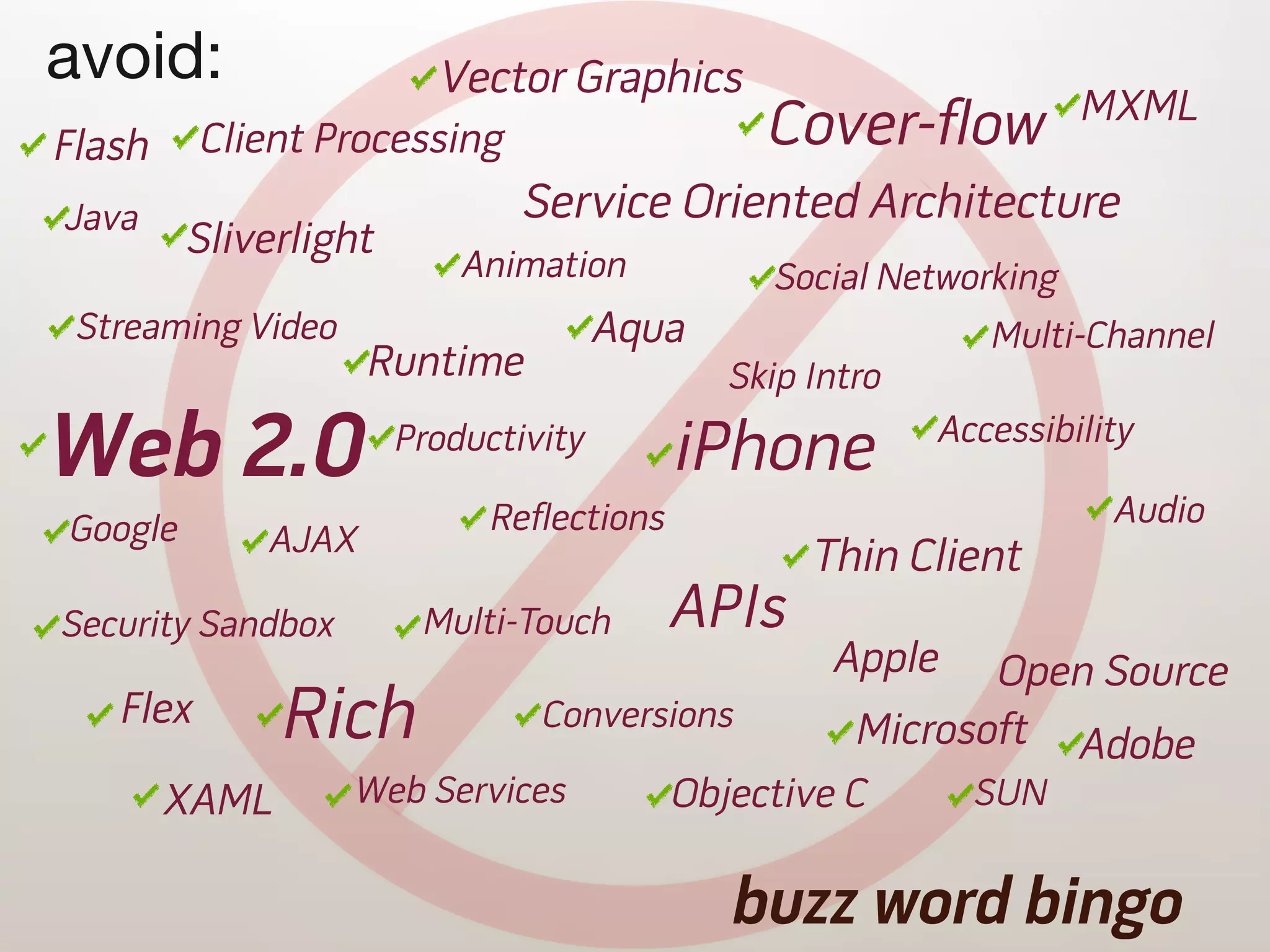 avoid:                   Vector Graphics
                                                                     MXML
Flash     Client Processing                     Cover-flow
Java                           Service Oriented Architecture
         Sliverlight
                           Animation             Social Networking
 Streaming Video                      Aqua                    Multi-Channel
                    Runtime                   Skip Intro

Web 2.0                Productivity        iPhone          Accessibility

Google                       Reflections                              Audio
             AJAX                                  Thin Client
Security Sandbox        Multi-Touch        APIs
                                                    Apple    Open Source
   Flex        Rich             Conversions           Microsoft Adobe
        XAML       Web Services            Objective C       SUN


                                              buzz word bingo
 