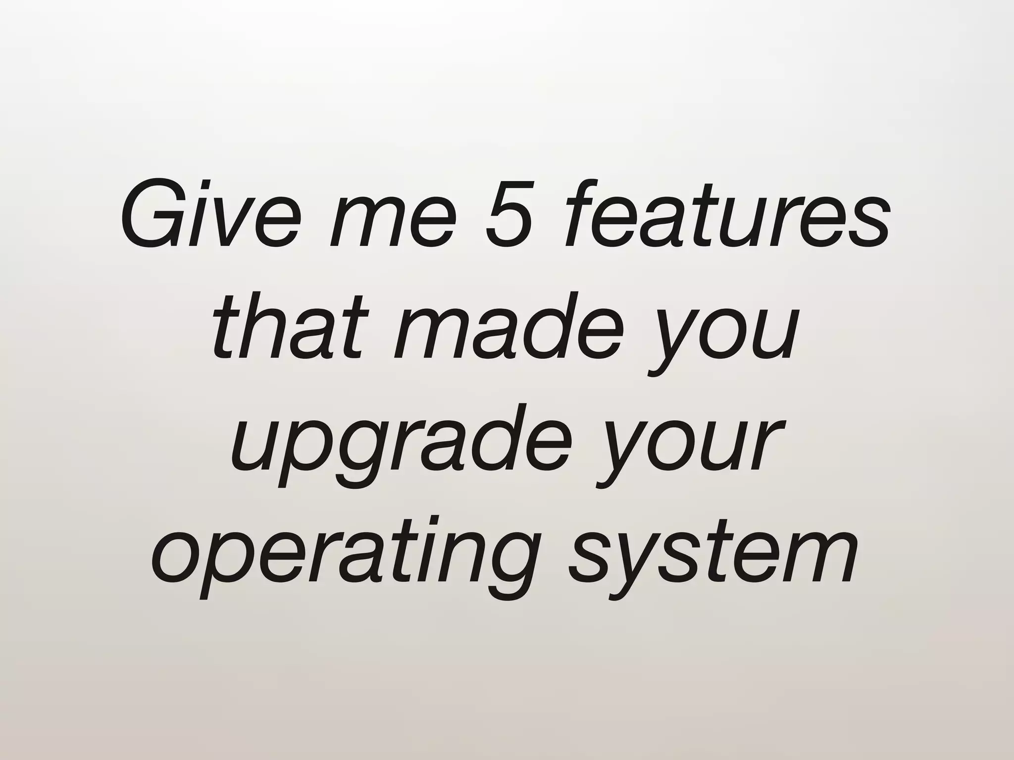 Give me 5 features
  that made you
   upgrade your
operating system
 