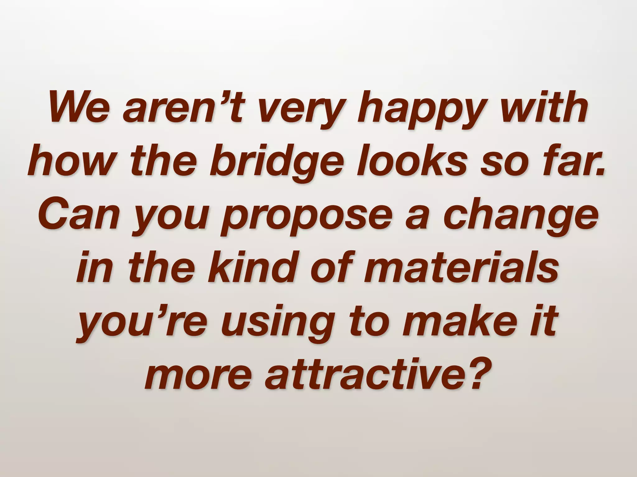 We aren’t very happy with
how the bridge looks so far.
Can you propose a change
  in the kind of materials
  you’re using to make it
      more attractive?
 