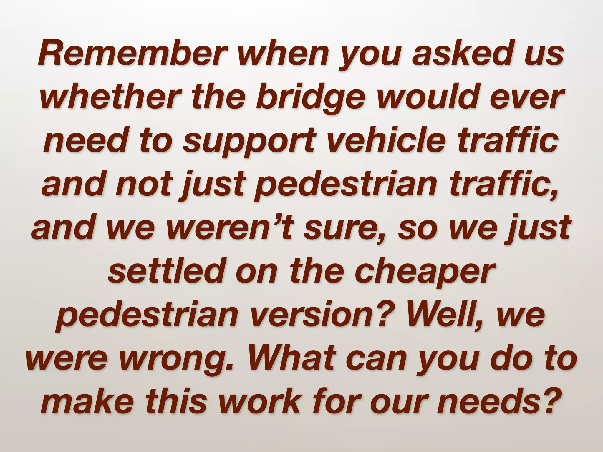 Remember when you asked us
whether the bridge would ever
 need to support vehicle trafﬁc
 and not just pedestrian trafﬁc,
and we weren’t sure, so we just
    settled on the cheaper
  pedestrian version? Well, we
were wrong. What can you do to
 make this work for our needs?
 