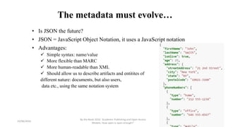 The metadata must evolve…
• Is JSON the future?
• JSON = JavaScript Object Notation, it uses a JavaScript notation
• Advantages:
 Simple syntax: name/value
 More flexible than MARC
 More human-readable than XML
 Should allow us to describe artifacts and entitites of
different nature: documents, but also users,
data etc., using the same notation system
23/06/2016
By the Book 2016: ‘Academic Publishing and Open Access
Models. How open is open enough?’
 