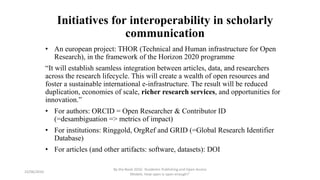 Initiatives for interoperability in scholarly
communication
• An european project: THOR (Technical and Human infrastructure for Open
Research), in the framework of the Horizon 2020 programme
“It will establish seamless integration between articles, data, and researchers
across the research lifecycle. This will create a wealth of open resources and
foster a sustainable international e-infrastructure. The result will be reduced
duplication, economies of scale, richer research services, and opportunities for
innovation.”
• For authors: ORCID = Open Researcher & Contributor ID
(=desambiguation => metrics of impact)
• For institutions: Ringgold, OrgRef and GRID (=Global Research Identifier
Database)
• For articles (and other artifacts: software, datasets): DOI
23/06/2016
By the Book 2016: ‘Academic Publishing and Open Access
Models. How open is open enough?’
 