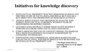 Initiatives for knowledge discovery
1. INTELLECTUAL PROPERTY WAS NOT DESIGNED TO REGULATE
THE FREE FLOW OF FACTS, DATAAND IDEAS, BUT HAS AS A
KEY OBJECTIVE THE PROMOTION OF RESEARCH ACTIVITY
2. PEOPLE SHOULD HAVE THE FREEDOM TO ANALYSE AND
PURSUE INTELLECTUAL CURIOSITY WITHOUT FEAR OF
MONITORING OR REPERCUSSIONS
3. LICENSES AND CONTRACT TERMS SHOULD NOT RESTRICT
INDIVIDUALS FROM USING FACTS, DATAAND IDEAS
4. ETHICS AROUND THE USE OF CONTENT MINING TECHNIQUES
WILL NEED TO CONTINUE TO EVOLVE IN RESPONSE TO
CHANGING TECHNOLOGY
5. INNOVATION AND COMMERCIAL RESEARCH BASED ON THE
USE OF FACTS, DATA, AND IDEAS SHOULD NOT BE RESTRICTED
BY INTELLECTUAL PROPERTY LAW
23/06/2016
By the Book 2016: ‘Academic Publishing and Open Access
Models. How open is open enough?’
“The Hague declaration on
knowledge discovery in the digital
age” - LIBER
 