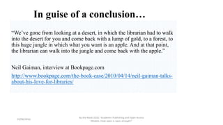 In guise of a conclusion…
“We’ve gone from looking at a desert, in which the librarian had to walk
into the desert for you and come back with a lump of gold, to a forest, to
this huge jungle in which what you want is an apple. And at that point,
the librarian can walk into the jungle and come back with the apple.”
Neil Gaiman, interview at Bookpage.com
http://www.bookpage.com/the-book-case/2010/04/14/neil-gaiman-talks-
about-his-love-for-libraries/
23/06/2016
By the Book 2016: ‘Academic Publishing and Open Access
Models. How open is open enough?’
 