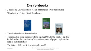 OA (e-)books
• 3 books by CERN authors + 3 en preparation (two publishers)
• ‘Hard science’ titles: limited audience:
• The aim is science dissemination
• The model: a lump sum pays for perpetuel OA to the book. The deal
includes also the purchase of a certain amount of paper copies to be
sold at our Bookshop.
• The future: OA ebook + print-on-demand?
23/06/2016
By the Book 2016: ‘Academic Publishing and Open Access
Models. How open is open enough?’
 