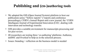 Publishing and (co-)authoring tools
• We adopted the OJS (Open Journal System) platform to host our
publication series “Yellow reports” (=reports and conference
proceedings), CERN’s Annual Report and a new journal, the ‘CERN
IdeaSquare Journal of Experimental Innovation (CIJ)’, dealing with
innovation and technology transfer.
• OJS provides a suitable environment for manuscripts processing and
for peer review.
• 40 researchers are testing three ‘co-authoring’ platforms: Authorea,
doDOC and Overleaf to help us in the selection process.
• Issues: branding + reflection on the business model is needed
23/06/2016
By the Book 2016: ‘Academic Publishing and Open Access
Models. How open is open enough?’
 