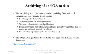 Archiving of and OA to data
• The archiving and open access to data deriving from scientific
experiments is of crucial importance:
 For the reproducibility of results
 To preserve them for future generations
 To connect them to the related publications
 Because more and more often, funding bodies explicitly require that data be
preserved and made generally available.
 For educational purposes (schools, crowd science)
• The Open Data portal is divided into two sections: Education and
Research:
http://opendata.cern.ch/
23/06/2016
By the Book 2016: ‘Academic Publishing and Open Access
Models. How open is open enough?’
 