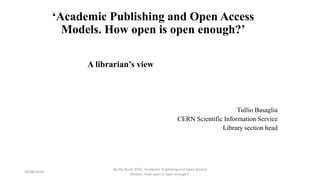 ‘Academic Publishing and Open Access
Models. How open is open enough?’
A librarian’s view
Tullio Basaglia
CERN Scientific Information Service
Library section head
23/06/2016
By the Book 2016: ‘Academic Publishing and Open Access
Models. How open is open enough?’
 