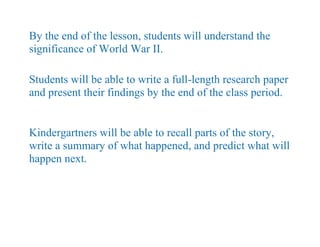 By the end of the lesson, students will understand the
significance of World War II.
Students will be able to write a full-length research paper
and present their findings by the end of the class period.
Kindergartners will be able to recall parts of the story,
write a summary of what happened, and predict what will
happen next.
 