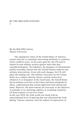 BY THE MID 20TH CENTURY
2
By the Mid-20th Century
Strayer University
The superpower status of the United States of America
ensures that she is constantly intervening militarily in countries
where conflicts occur. In the years gone-by, the US used to
launch its own military actions against states that they
considered despotic. Nevertheless, the dynamics of international
politics nowadays dictate that the United Nations endorses any
military interventions. Even with such changes, the US still
plays the leading role. The military incursions by the United
States are a subject that has always courted controversy
whenever it is instigated. In the recent past, the United States
has ha military activities in the Libya and Syria alongside its
allies, a phenomenon that stirred opposition both abroad and
home. However, the interventions are necessary as the objective
is normally to try and bring stability in escalating situations.
US Interventions in Last Five Years
In the year 2010, the Arab world was faced with an
unprecedented level of uprising that was christened the Arab
Spring. Various countries were the subject of expressions of
 