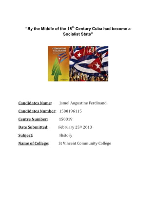 “By the Middle of the 18th Century Cuba had become a
                       Socialist State”




Candidates Name:   Jamol Augustine Ferdinand
Candidates Number: 1500196115
Centre Number:     150019
Date Submitted:    February 25th 2013
Subject:           History
Name of College:   St Vincent Community College
 