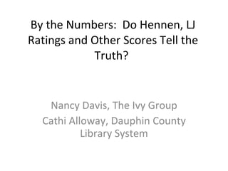 By the Numbers:  Do Hennen, LJ Ratings and Other Scores Tell the Truth?  Nancy Davis, The Ivy Group Cathi Alloway, Dauphin County Library System 