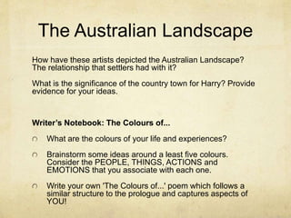 The Australian Landscape
How have these artists depicted the Australian Landscape?
The relationship that settlers had with it?
What is the significance of the country town for Harry? Provide
evidence for your ideas.
Writer’s Notebook: The Colours of...
What are the colours of your life and experiences?
Brainstorm some ideas around a least five colours.
Consider the PEOPLE, THINGS, ACTIONS and
EMOTIONS that you associate with each one.
Write your own 'The Colours of...' poem which follows a
similar structure to the prologue and captures aspects of
YOU!
 