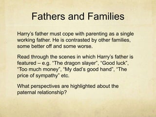 Fathers and Families
Harry’s father must cope with parenting as a single
working father. He is contrasted by other families,
some better off and some worse.
Read through the scenes in which Harry’s father is
featured – e.g. “The dragon slayer”, “Good luck”,
“Too much money”, “My dad’s good hand”, “The
price of sympathy” etc.
What perspectives are highlighted about the
paternal relationship?
 