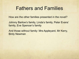 Fathers and Families
How are the other families presented in the novel?
Johnny Barlow’s family, Linda’s family, Peter Evans’
family, Eve Spencer’s family
And those without family: Mrs Appleyard, Mr Kerry,
Birdy Newman
 
