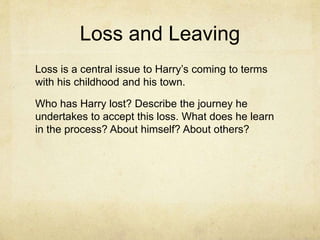 Loss and Leaving
Loss is a central issue to Harry’s coming to terms
with his childhood and his town.
Who has Harry lost? Describe the journey he
undertakes to accept this loss. What does he learn
in the process? About himself? About others?
 