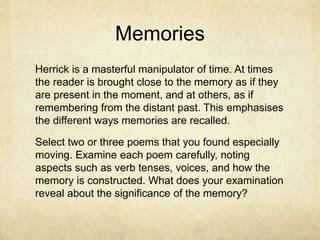 Memories
Herrick is a masterful manipulator of time. At times
the reader is brought close to the memory as if they
are present in the moment, and at others, as if
remembering from the distant past. This emphasises
the different ways memories are recalled.
Select two or three poems that you found especially
moving. Examine each poem carefully, noting
aspects such as verb tenses, voices, and how the
memory is constructed. What does your examination
reveal about the significance of the memory?
 