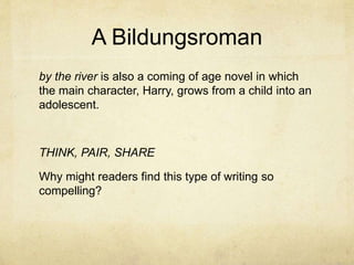 A Bildungsroman
by the river is also a coming of age novel in which
the main character, Harry, grows from a child into an
adolescent.
THINK, PAIR, SHARE
Why might readers find this type of writing so
compelling?
 