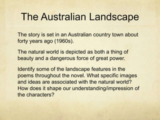 The Australian Landscape
The story is set in an Australian country town about
forty years ago (1960s).
The natural world is depicted as both a thing of
beauty and a dangerous force of great power.
Identify some of the landscape features in the
poems throughout the novel. What specific images
and ideas are associated with the natural world?
How does it shape our understanding/impression of
the characters?
 