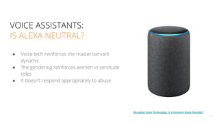 ● Voice tech reinforces the master/servant
dynamic
● The gendering reinforces women in servitude
roles
● It doesn’t respond appropriately to abuse
12
VOICE ASSISTANTS:
IS ALEXA NEUTRAL?
Recoding Voice Technology, Is a Feminist Alexa Possible?
 