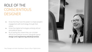ROLE OF THE
CONSCIENTIOUS
DESIGNER
● Know that they have the power to shape people’s
engagement with technology through their
values
● Know that digital technologies embody ethical
and political values
● By accepting this means they can consider
ethical and political concerns alongside typical
design and engineering ideals/practises
18
Mary Flanagan and Helen Nissenbaum, Values at Play in Digital Games
 