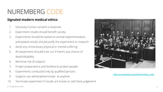 NUREMBERG CODE
23© ThoughtWorks 2020
1. Voluntary human consent is essential
2. Experiment results should beneﬁt society
3. Experiments should be based on animal experimentation,
anticipated results should justify the experiment or research
4. Avoid any unnecessary physical or mental suﬀering
5. An experiment shouldn’t be run if there’s any chance of
death/disability
6. Minimise risk of subjects
7. Proper preparations and facilities to protect people
8. Experiments conducted only by qualiﬁed persons
9. Subjects can withdraw/terminate at anytime
10. Terminate experiment if results are known or with best judgement
Signaled modern medical ethics
https://en.wikipedia.org/wiki/Nuremberg_trials
 