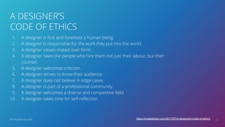 A DESIGNER’S
CODE OF ETHICS
24© ThoughtWorks 2020
1. A designer is ﬁrst and foremost a human being.
2. A designer is responsible for the work they put into the world.
3. A designer values impact over form.
4. A designer owes the people who hire them not just their labour, but their
counsel.
5. A designer welcomes criticism.
6. A designer strives to know their audience.
7. A designer does not believe in edge cases.
8. A designer is part of a professional community.
9. A designer welcomes a diverse and competitive ﬁeld.
10. A designer takes time for self-reﬂection.
https://muledesign.com/2017/07/a-designers-code-of-ethics
 