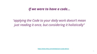 25
If we were to have a code...
“applying the Code to your daily work doesn’t mean
just reading it once, but considering it holistically”
https://www.infoq.com/articles/acm-code-ethics/
 