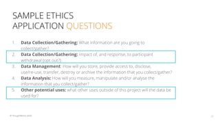 SAMPLE ETHICS
APPLICATION QUESTIONS
28© ThoughtWorks 2020
1. Data Collection/Gathering: What information are you going to
collect/gather?
2. Data Collection/Gathering: Impact of, and response, to participant
withdrawal (opt out?)
3. Data Management: How will you store, provide access to, disclose,
use/re-use, transfer, destroy or archive the information that you collect/gather?
4. Data Analysis: How will you measure, manipulate and/or analyse the
information that you collect/gather?
5. Other potential uses: what other uses outside of this project will the data be
used for?
 