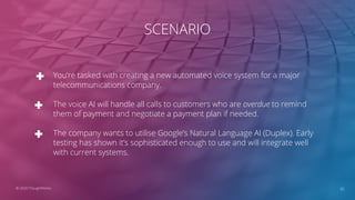 SCENARIO
You’re tasked with creating a new automated voice system for a major
telecommunications company.
The voice AI will handle all calls to customers who are overdue to remind
them of payment and negotiate a payment plan if needed.
The company wants to utilise Google’s Natural Language AI (Duplex). Early
testing has shown it’s sophisticated enough to use and will integrate well
with current systems.
35© 2020 ThoughtWorks
 